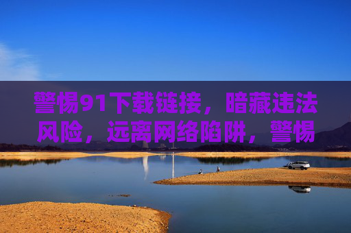 警惕91下载链接,暗藏违法风险,远离网络陷阱,警惕91下载链接,暗藏违法风险,远离网络陷阱