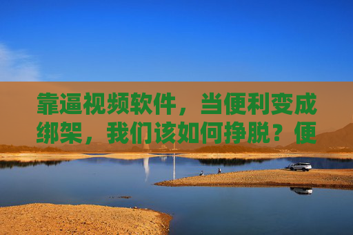 靠逼视频软件,当便利变成绑架,我们该如何挣脱?便利绑架,挣脱短视频软件的突围