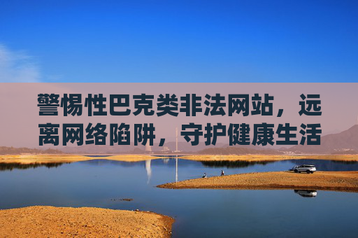 警惕性巴克类非法网站，远离网络陷阱，守护健康生活，警惕性巴克类非法网站，远离网络陷阱守护健康