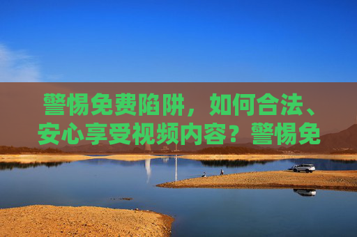 警惕免费陷阱,如何合法、安心享受视频内容?警惕免费陷阱,合法安心享受视频内容