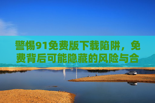 警惕91免费版下载陷阱,免费背后可能隐藏的风险与合法替代方案,警惕91免费版下载陷阱,风险与合法替代方案