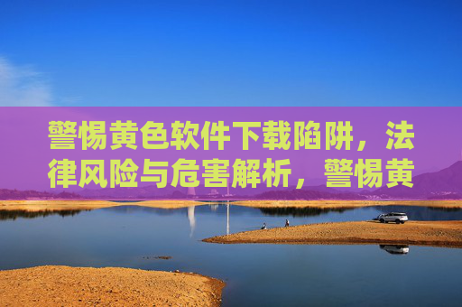 警惕黄色软件下载陷阱,法律风险与危害解析,警惕黄色软件下载陷阱的法律风险与危害