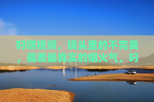 叼嘿视频,镜头里的不完美,藏着最真实的烟火气,叼嘿视频,不完美镜头里的烟火气