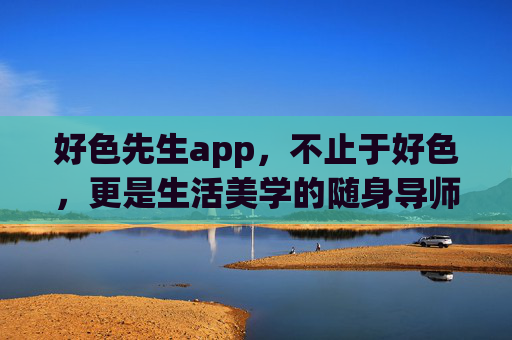 好色先生app,不止于好色,更是生活美学的随身导师,好色先生,不止于好色,随身美学导师