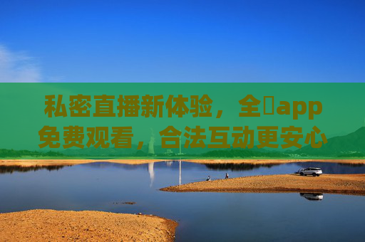 私密直播新体验,全婐app免费观看,合法互动更安心,私密直播新体验,全婐app免费观看,合法互动更安心