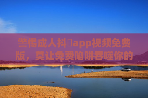警惕成人抖抈app视频免费版,莫让免费陷阱吞噬你的安全与底线,警惕成人抖抈app免费版,莫让免费陷阱吞噬安全底线