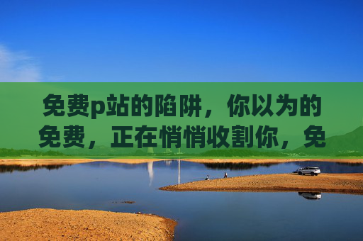免费p站的陷阱,你以为的免费,正在悄悄收割你,免费p站的陷阱,你以为的免费,正在悄悄收割你
