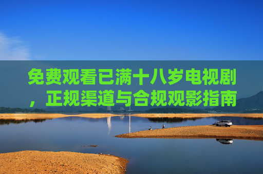 免费观看已满十八岁电视剧,正规渠道与合规观影指南,免费合规观看十八岁以上电视剧指南