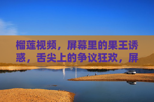 榴莲视频，屏幕里的果王诱惑，舌尖上的争议狂欢，屏幕里的果王诱惑，舌尖上的争议狂欢