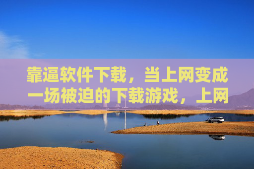 靠逼软件下载，当上网变成一场被迫的下载游戏，上网沦为被迫的下载游戏