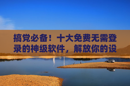搞党必备！十大免费无需登录的神级软件，解放你的设备！搞党必备！十大免费无需登录神级软件，解放设备！