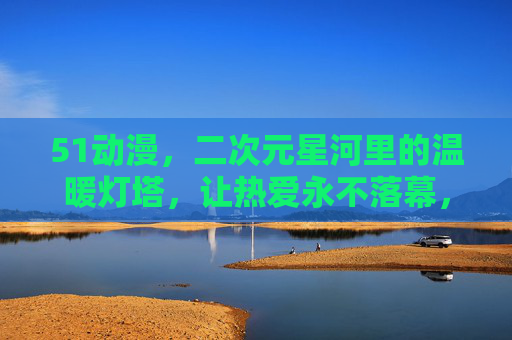 51动漫,二次元星河里的温暖灯塔,让热爱永不落幕,51动漫,二次元星河里的温暖灯塔,让热爱永不落幕