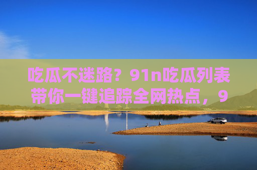 吃瓜不迷路?91n吃瓜列表带你一键追踪全网热点,91n吃瓜列表,吃瓜不迷路,一键追踪全网热点