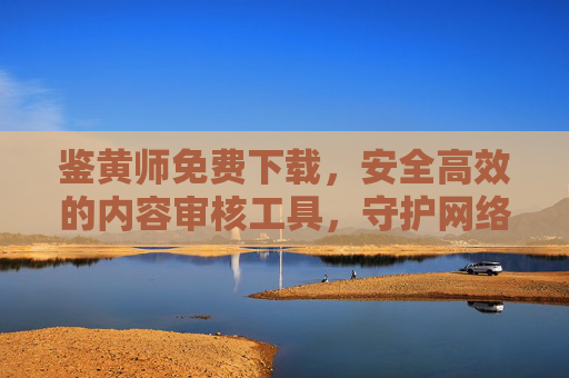 鉴黄师免费下载,安全高效的内容审核工具,守护网络清朗空间,鉴黄师免费下载,安全高效守护网络清朗的内容审核工具