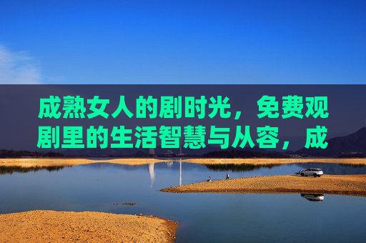 成熟女人的剧时光,免费观剧里的生活智慧与从容,成熟女人的剧时光,观剧里的生活智慧与从容