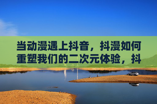 当动漫遇上抖音,抖漫如何重塑我们的二次元体验,抖漫重塑二次元新体验
