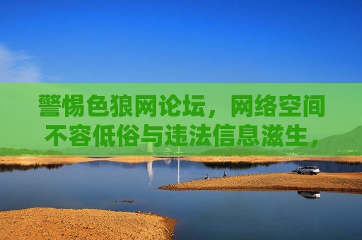 警惕色狼网论坛,网络空间不容低俗与违法信息滋生,警惕色狼网论坛,网络空间绝不容低俗违法信息滋生