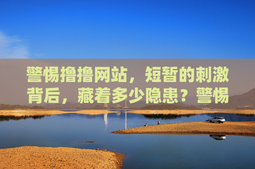 警惕撸撸网站,短暂的刺激背后,藏着多少隐患?警惕撸撸网站,短暂的刺激背后,隐患重重
