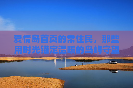 爱情岛首页的常住民,那些用时光锚定温暖的岛屿守望者,时光锚定温暖的爱情岛守望者