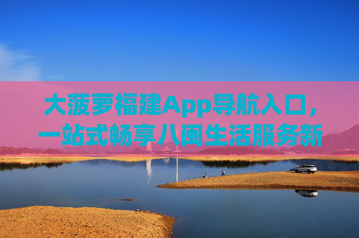 大菠萝福建App导航入口,一站式畅享八闽生活服务新体验,大菠萝福建App导航入口,一站式畅享八闽生活服务新体验