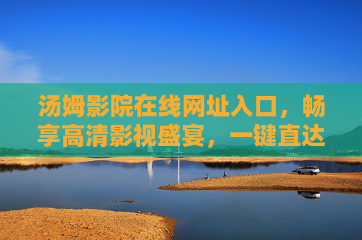 汤姆影院在线网址入口，畅享高清影视盛宴，一键直达精彩内容，汤姆影院在线入口，畅享高清影视一键直达