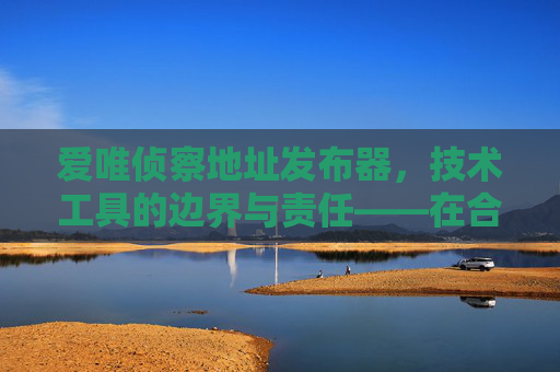 爱唯侦察地址发布器,技术工具的边界与责任——在合法合规中守护位置价值,爱唯侦察地址发布器,技术工具的边界、责任与位置价值守护
