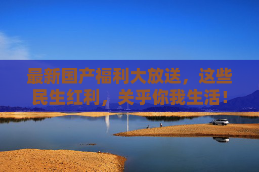 最新国产福利大放送,这些民生红利,关乎你我生活!最新民生福利大放送,惠及生活