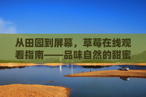 从田园到屏幕,草莓在线观看指南——品味自然的甜蜜与科技的温度,草莓在线,从田园到屏幕的甜蜜与温度