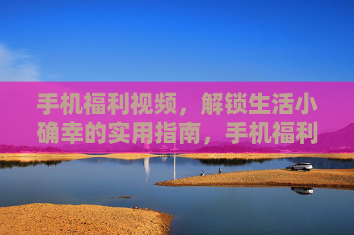 手机福利视频,解锁生活小确幸的实用指南,手机福利视频,实用解锁生活小确幸