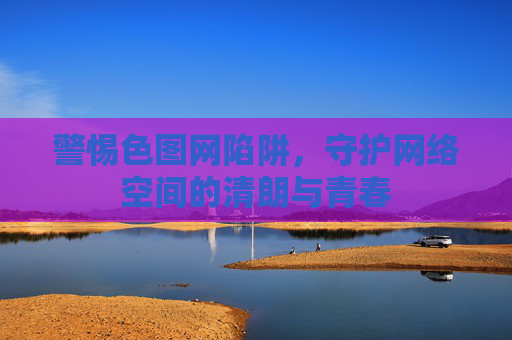 警惕色图网陷阱,守护网络空间的清朗与青春