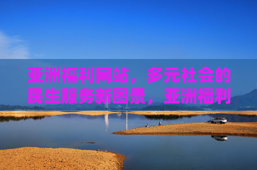 亚洲福利网站，多元社会的民生服务新图景，亚洲福利网，多元社会民生服务新图景