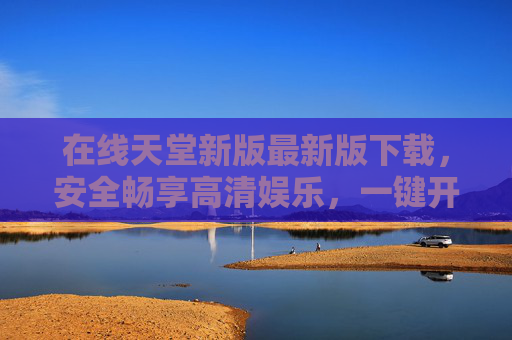 在线天堂新版最新版下载，安全畅享高清娱乐，一键开启全新体验，在线天堂新版最新版下载，安全畅享高清娱乐，一键开启全新体验