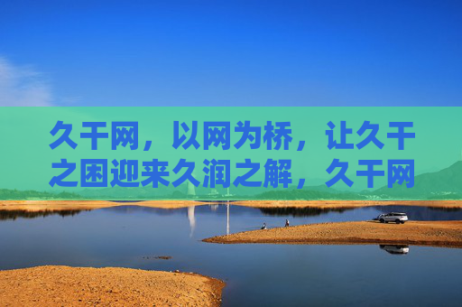 久干网，以网为桥，让久干之困迎来久润之解，久干网，桥解久干，润泽之解