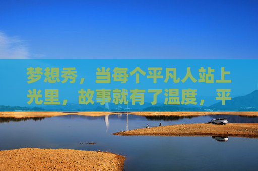 梦想秀,当每个平凡人站上光里,故事就有了温度,平凡人的梦想,自有温度