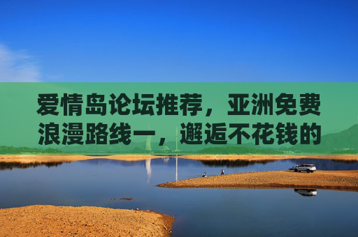 爱情岛论坛推荐,亚洲免费浪漫路线一,邂逅不花钱的甜蜜之旅,爱情岛论坛推荐,亚洲免费浪漫路线,邂逅不花钱甜蜜之旅