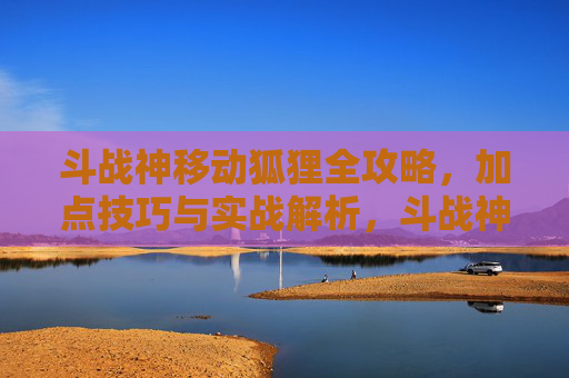 斗战神移动狐狸全攻略,加点技巧与实战解析,斗战神移动狐狸全攻略,加点技巧与实战解析