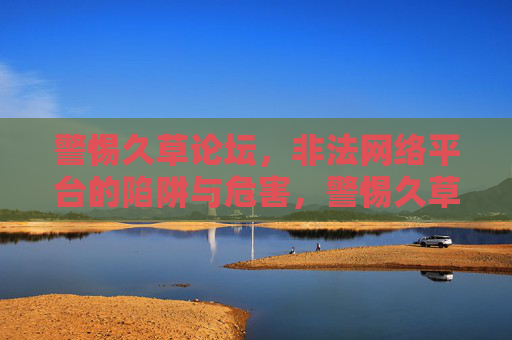 警惕久草论坛,非法网络平台的陷阱与危害,警惕久草论坛,非法网络平台的陷阱与危害