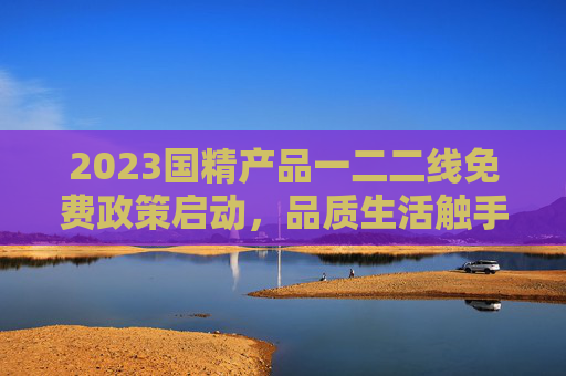 2023国精产品一二二线免费政策启动,品质生活触手可及,企业惠民再升级,2023国精产品一二线免费政策启动 品质生活企业惠民再升级