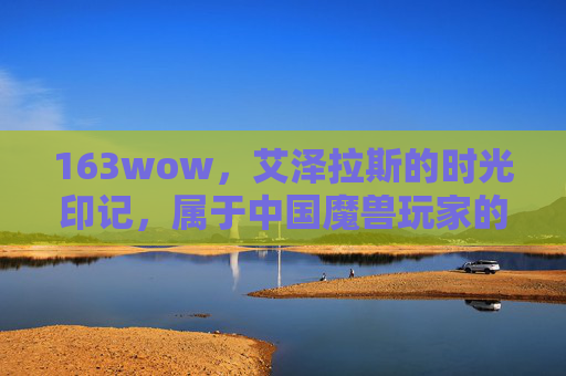 163wow,艾泽拉斯的时光印记,属于中国魔兽玩家的共同记忆,163wow,艾泽拉斯时光印记,中国魔兽玩家的共同记忆