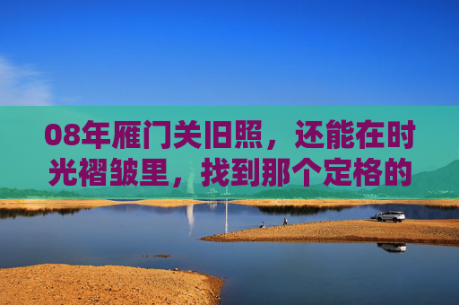 08年雁门关旧照,还能在时光褶皱里,找到那个定格的瞬间吗?08年雁门关旧照,时光褶皱里的定格瞬间