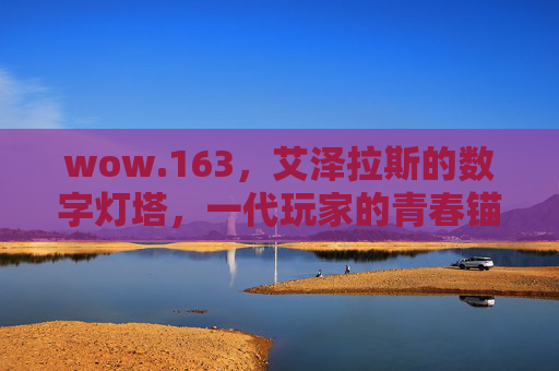 wow.163，艾泽拉斯的数字灯塔，一代玩家的青春锚点，艾泽拉斯数字灯塔，一代玩家青春锚点