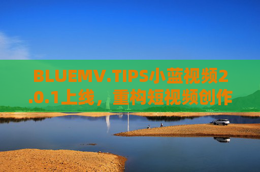 BLUEMV.TIPS小蓝视频2.0.1上线,重构短视频创作生态,用技术赋能每一个表达欲,小蓝视频2.0.1上线,重构短视频创作生态,技术赋能每一个表达欲