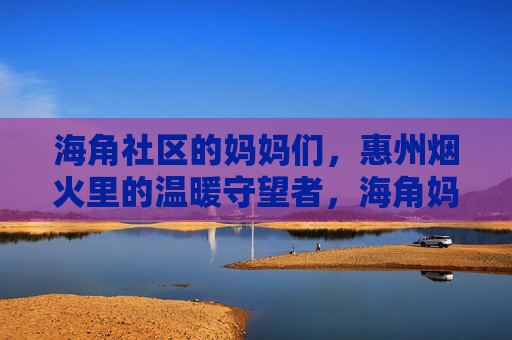 海角社区的妈妈们,惠州烟火里的温暖守望者,海角妈妈,惠州烟火里的温暖守望者
