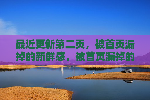 最近更新第二页,被首页漏掉的新鲜感,被首页漏掉的第二页新鲜感