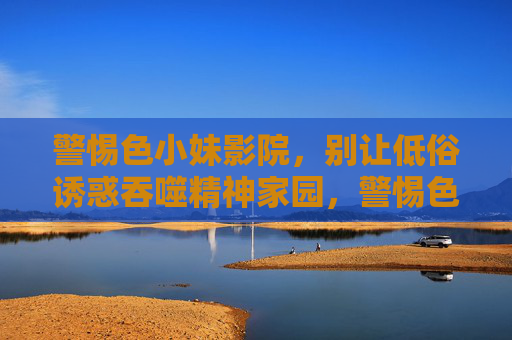警惕色小妹影院，别让低俗诱惑吞噬精神家园，警惕色小妹影院，低俗诱惑吞噬精神家园