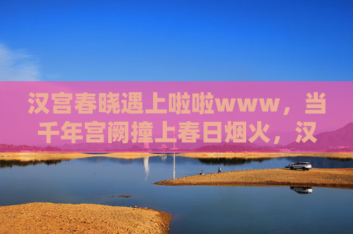 汉宫春晓遇上啦啦www，当千年宫阙撞上春日烟火，汉宫春晓撞春日烟火，千年宫阙与春日烟火的交响