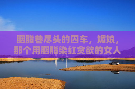 胭脂巷尽头的囚车,媚娘,那个用胭脂染红贪欲的女人终被缚,胭脂巷囚车缚媚娘