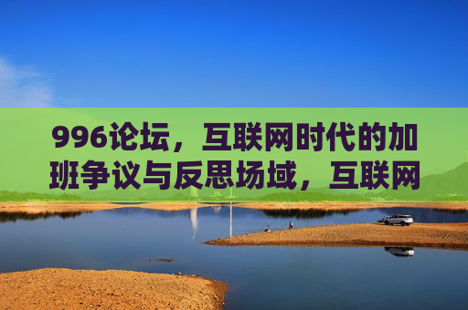 996论坛,互联网时代的加班争议与反思场域,互联网时代996加班争议的反思场域