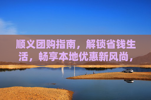顺义团购指南,解锁省钱生活,畅享本地优惠新风尚,顺义团购指南,解锁省钱生活新风尚