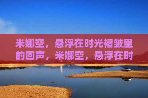 米娜空,悬浮在时光褶皱里的回声,米娜空,悬浮在时光褶皱里的回声